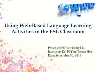 Using Web-Based Language Learning
Activities in the ESL Classroom
Presenter: Ni-Jyun Cathy Liu
Instructor: Dr. Pi-Ying Teresa Hsu
Date: September 30, 2013
 