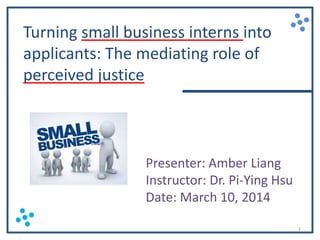 Turning small business interns into
applicants: The mediating role of
perceived justice

Presenter: Amber Liang
Instructor: Dr. Pi-Ying Hsu
Date: March 10, 2014
1

 