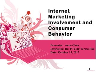 Internet
Marketing
Involvement and
Consumer
Behavior

Presenter: Anne Chen
Instructor: Dr. Pi-Ying Teresa Hsu
Date: October 15, 2012




                             1
 