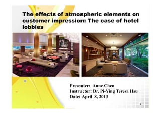 The effects of atmospheric elements on
customer impression: The case of hotel
lobbies




               Presenter: Anne Chen
               Instructor: Dr. Pi-Ying Teresa Hsu
               Date: April 8, 2013
                                                    1
 