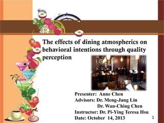 The effects of dining atmospherics on
behavioral intentions through quality
perception
Presenter: Anne Chen
Advisors: Dr. Meng-Jang Lin
Dr. Wan-Ching Chen
Instructor: Dr. Pi-Ying Teresa Hsu
Date: October 14, 2013 1
 