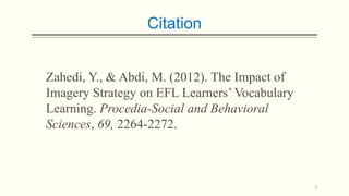 Citation

Zahedi, Y., & Abdi, M. (2012). The Impact of
Imagery Strategy on EFL Learners’ Vocabulary
Learning. Procedia-Social and Behavioral
Sciences, 69, 2264-2272.

2

 