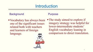 Introduction
Background

Purpose

 Vocabulary has always been  The study aimed to explore if
one of the significant issues imagery strategy was helpful for
lower-intermediate students’
related both with teachers
English vocabulary leaning in
and learners of foreign
comparison to direct translation.
language.

4

 