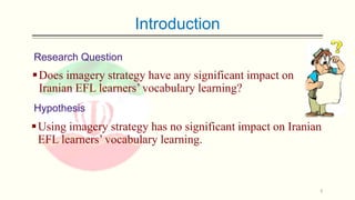 Introduction
Research Question

 Does imagery strategy have any significant impact on
Iranian EFL learners’ vocabulary learning?
Hypothesis

 Using imagery strategy has no significant impact on Iranian
EFL learners’ vocabulary learning.

5

 