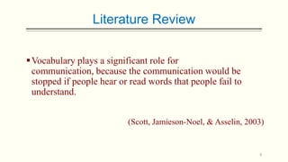 Literature Review
 Vocabulary plays a significant role for
communication, because the communication would be
stopped if people hear or read words that people fail to
understand.
(Scott, Jamieson-Noel, & Asselin, 2003)

6

 