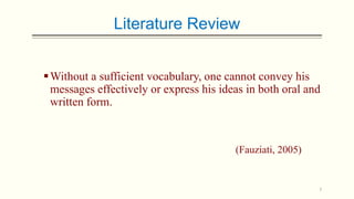 Literature Review
 Without a sufficient vocabulary, one cannot convey his
messages effectively or express his ideas in both oral and
written form.

(Fauziati, 2005)

7

 
