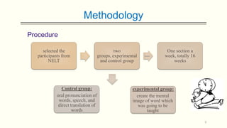 Methodology
Procedure
selected the
participants from
NELT

Control group:
oral pronunciation of
words, speech, and
direct translation of
words

two
groups, experimental
and control group

One section a
week, totally 16
weeks

experimental group:
create the mental
image of word which
was going to be
taught
9

 