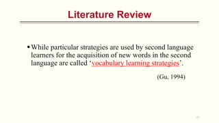 Literature Review
While particular strategies are used by second language
learners for the acquisition of new words in the second
language are called ‘vocabulary learning strategies’.
(Gu, 1994)
11
 