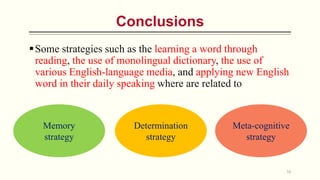 Some strategies such as the learning a word through
reading, the use of monolingual dictionary, the use of
various English-language media, and applying new English
word in their daily speaking where are related to
16
Conclusions
Memory
strategy
Determination
strategy
Meta-cognitive
strategy
 