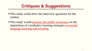 This study could show the interview questions for the
readers.
This study would increase the public awareness on the
importance of vocabulary learning strategies in second
language learning and teaching.
17
Critiques & Suggestions
 
