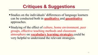 Critiques & Suggestions
18
Studies on the individuals’ differences of language learners
can be conducted both in qualitative and quantitative
approaches.
Studying of the effect of culture, home environment, peer
groups, effective teaching methods and classroom
atmosphere on vocabulary learning strategies could be
very helpful to understand the relevant strategies.
 