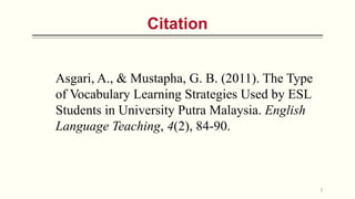Citation
Asgari, A., & Mustapha, G. B. (2011). The Type
of Vocabulary Learning Strategies Used by ESL
Students in University Putra Malaysia. English
Language Teaching, 4(2), 84-90.
2
 