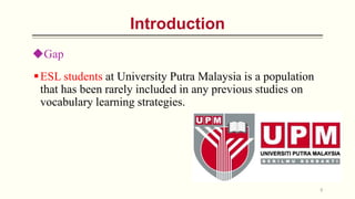 Gap
ESL students at University Putra Malaysia is a population
that has been rarely included in any previous studies on
vocabulary learning strategies.
6
Introduction
 