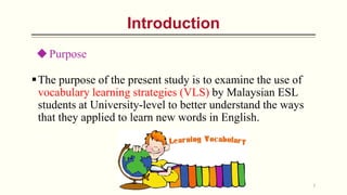 The purpose of the present study is to examine the use of
vocabulary learning strategies (VLS) by Malaysian ESL
students at University-level to better understand the ways
that they applied to learn new words in English.
7
Introduction
Purpose
 