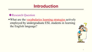 Introduction
What are the vocabularies learning strategies actively
employed by undergraduate ESL students in learning
the English language?
Research Question
8
 