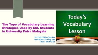 10122612 Shin-Hua Wu
Instructor: Pi-Ying Hsu
Date: 2014/03/31
The Type of Vocabulary Learning
Strategies Used by ESL Students
in University Putra Malaysia
 