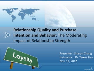 Relationship Quality and Purchase
Intention and Behavior: The Moderating
Impact of Relationship Strength

                       Presenter : Sharon Chang
                       Instructor : Dr. Teresa Hsu
                       Nov. 12, 2012

                                                1
 