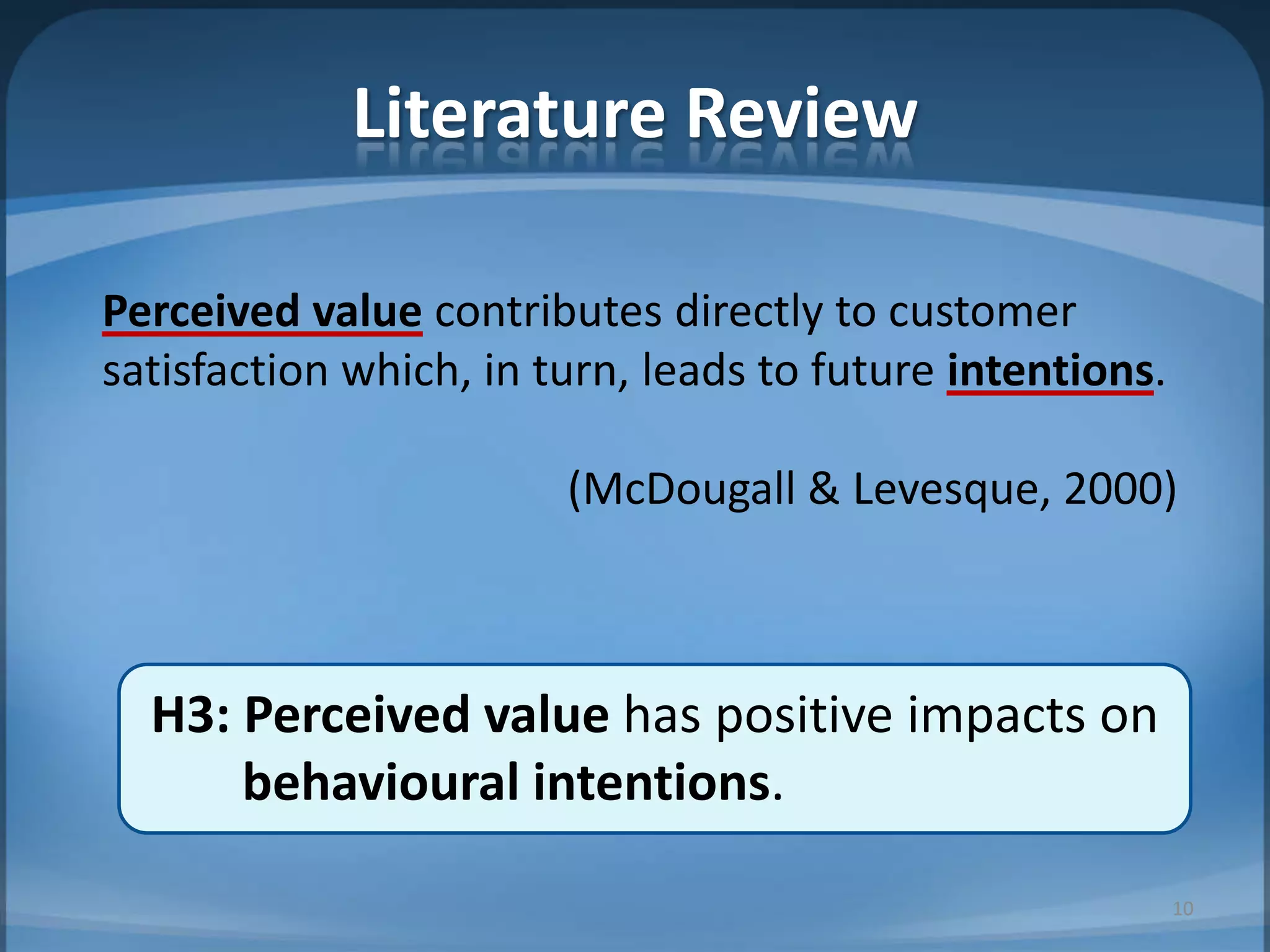 Literature Review
Perceived value contributes directly to customer
satisfaction which, in turn, leads to future intentions.
(McDougall & Levesque, 2000)
H3: Perceived value has positive impacts on
behavioural intentions.
10
 