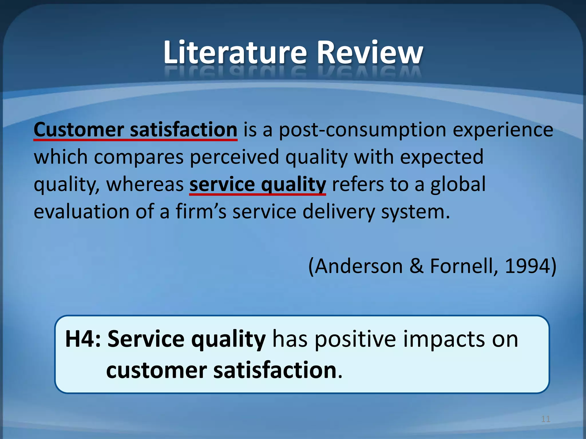 Customer satisfaction is a post-consumption experience
which compares perceived quality with expected
quality, whereas service quality refers to a global
evaluation of a firm’s service delivery system.
(Anderson & Fornell, 1994)
H4: Service quality has positive impacts on
customer satisfaction.
Literature Review
11
 