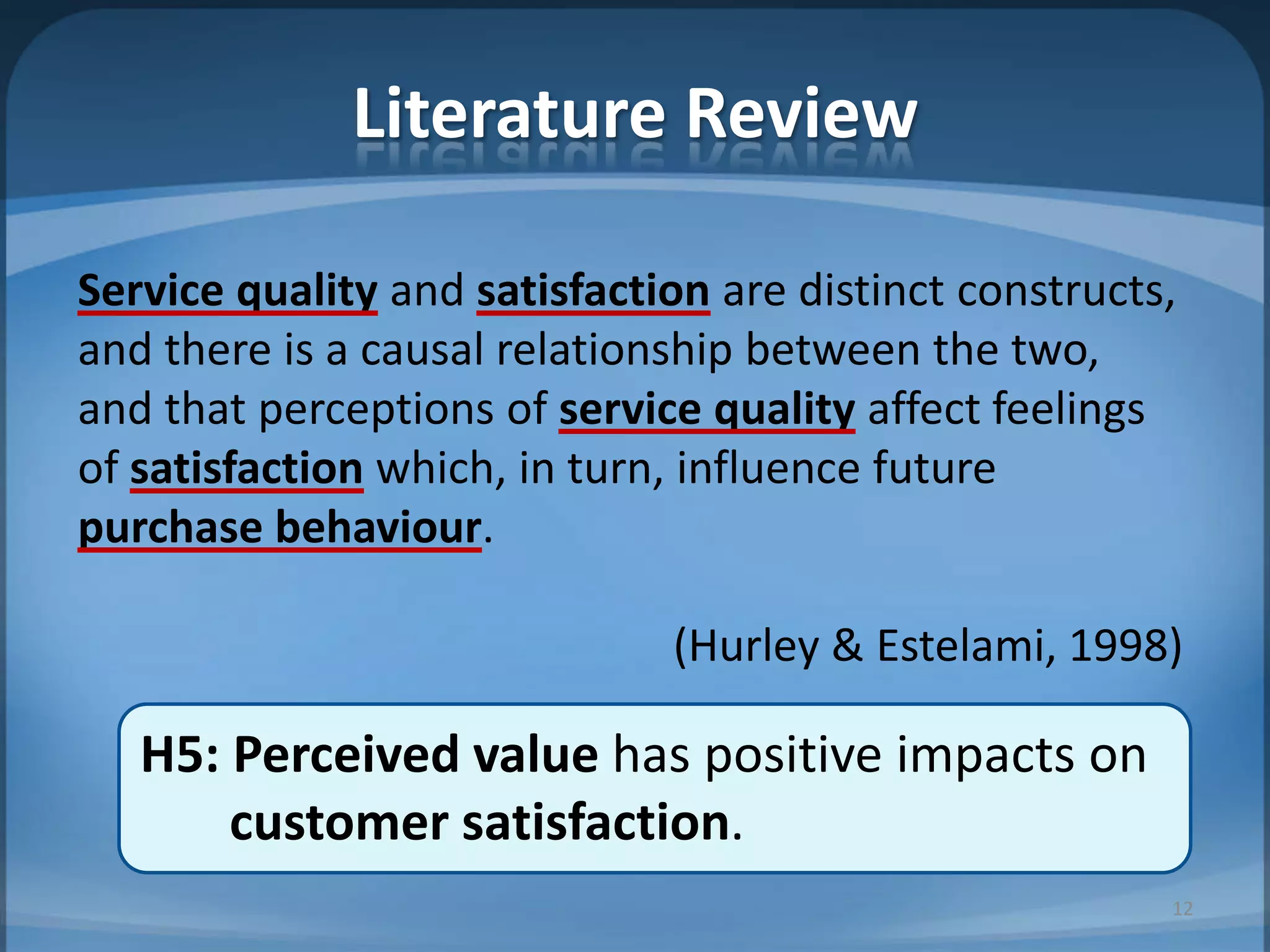 Literature Review
Service quality and satisfaction are distinct constructs,
and there is a causal relationship between the two,
and that perceptions of service quality affect feelings
of satisfaction which, in turn, influence future
purchase behaviour.
(Hurley & Estelami, 1998)
H5: Perceived value has positive impacts on
customer satisfaction.
12
 