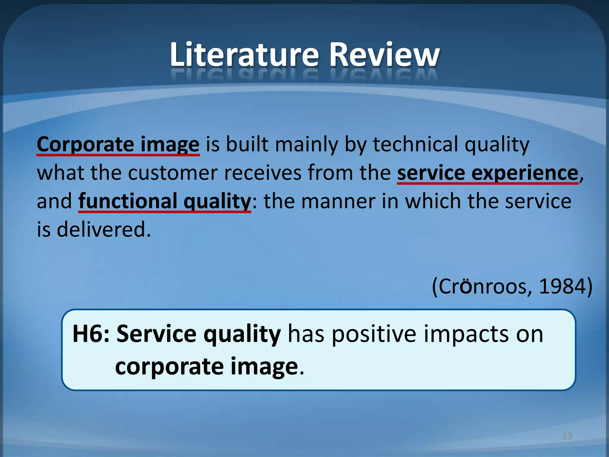 Literature Review
Corporate image is built mainly by technical quality
what the customer receives from the service experience,
and functional quality: the manner in which the service
is delivered.
(CrÖnroos, 1984)
H6: Service quality has positive impacts on
corporate image.
13
 