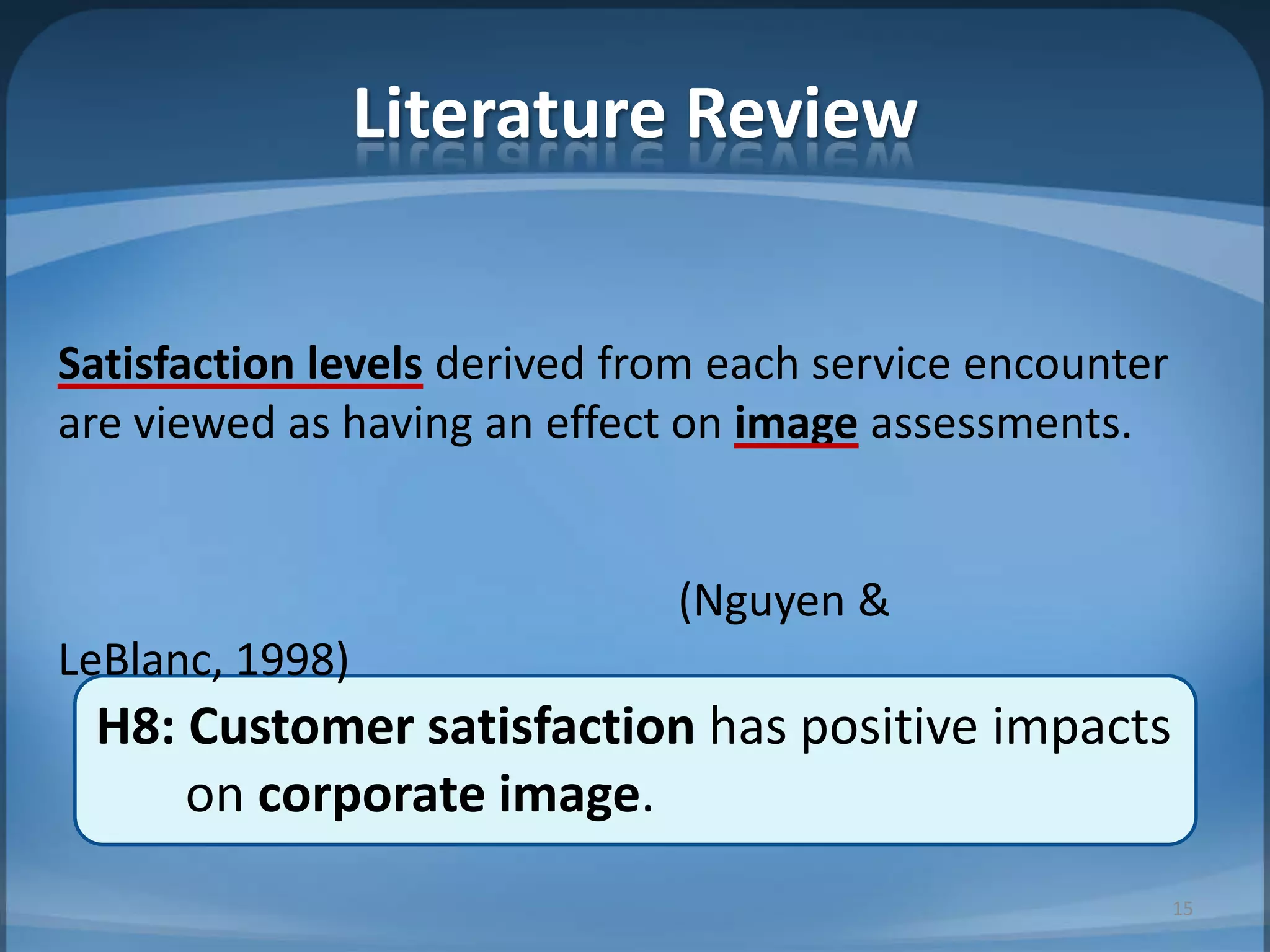 Literature Review
H8: Customer satisfaction has positive impacts
on corporate image.
Satisfaction levels derived from each service encounter
are viewed as having an effect on image assessments.
(Nguyen &
LeBlanc, 1998)
15
 