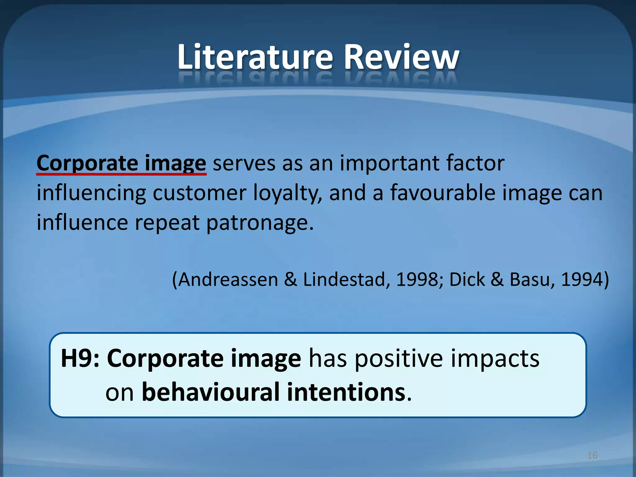 Literature Review
Corporate image serves as an important factor
influencing customer loyalty, and a favourable image can
influence repeat patronage.
(Andreassen & Lindestad, 1998; Dick & Basu, 1994)
H9: Corporate image has positive impacts
on behavioural intentions.
16
 