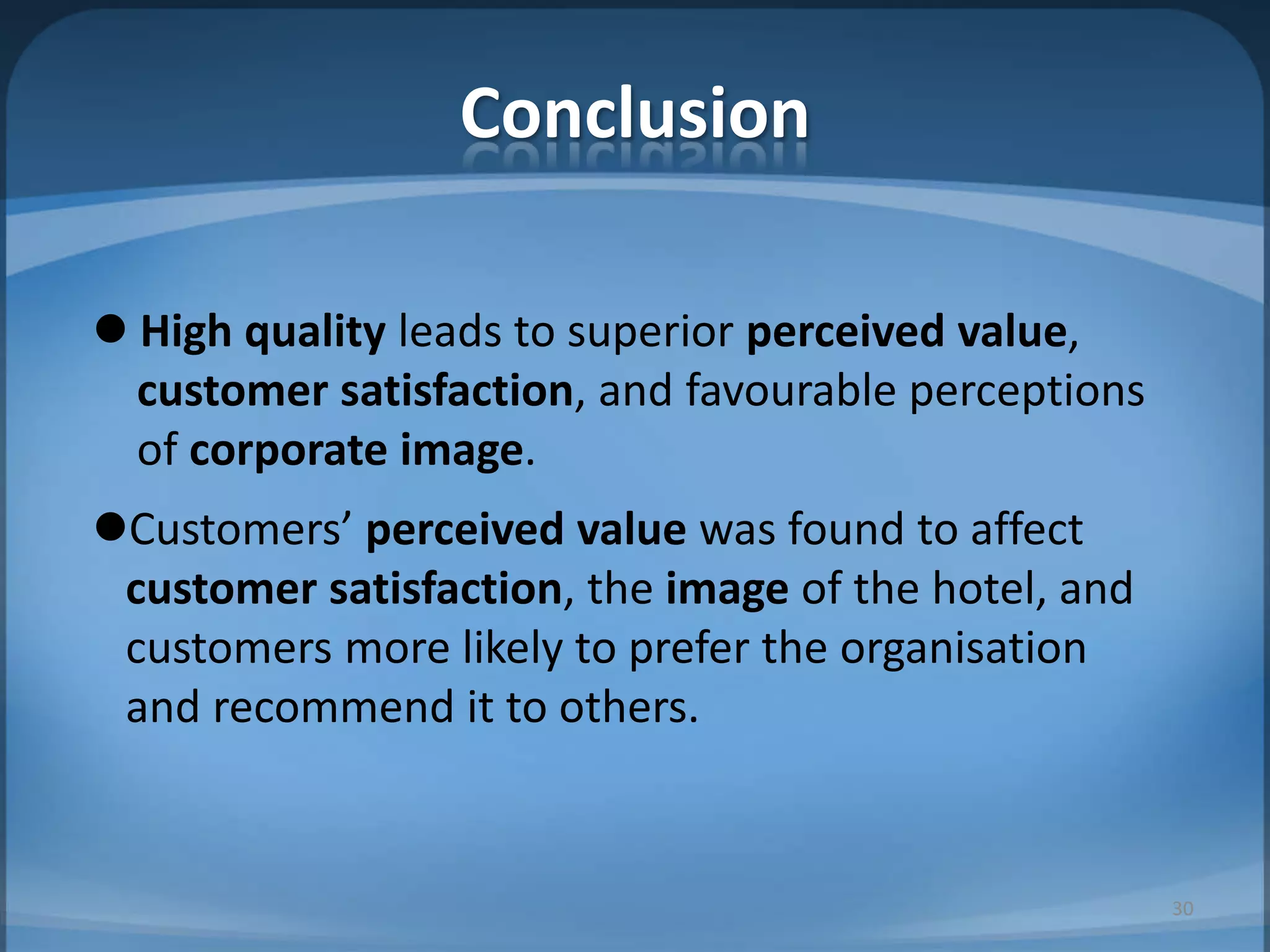 Conclusion
 High quality leads to superior perceived value,
customer satisfaction, and favourable perceptions
of corporate image.
Customers’ perceived value was found to affect
customer satisfaction, the image of the hotel, and
customers more likely to prefer the organisation
and recommend it to others.
30
 