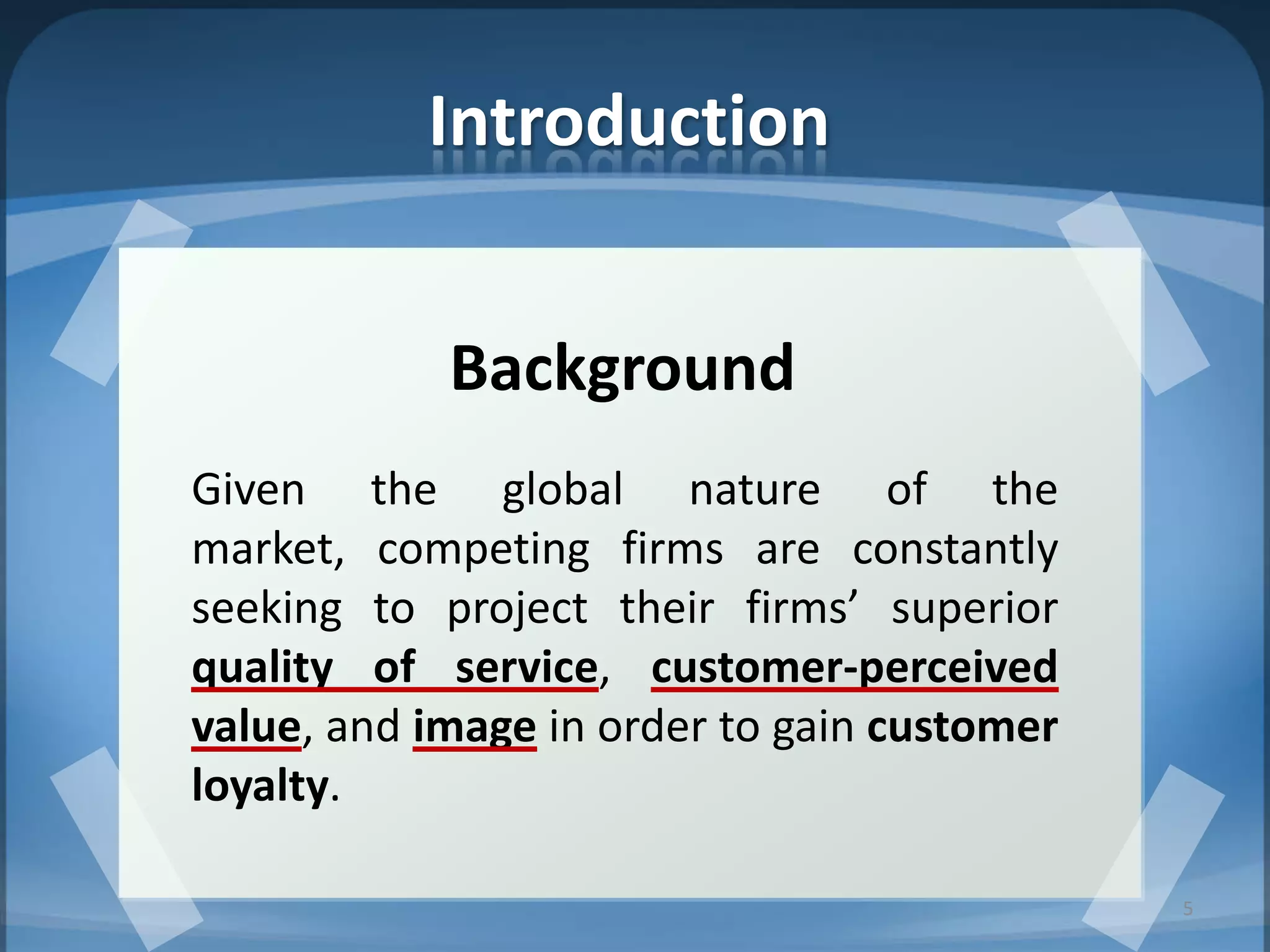 Introduction
Background
Given the global nature of the
market, competing firms are constantly
seeking to project their firms’ superior
quality of service, customer-perceived
value, and image in order to gain customer
loyalty.
5
 