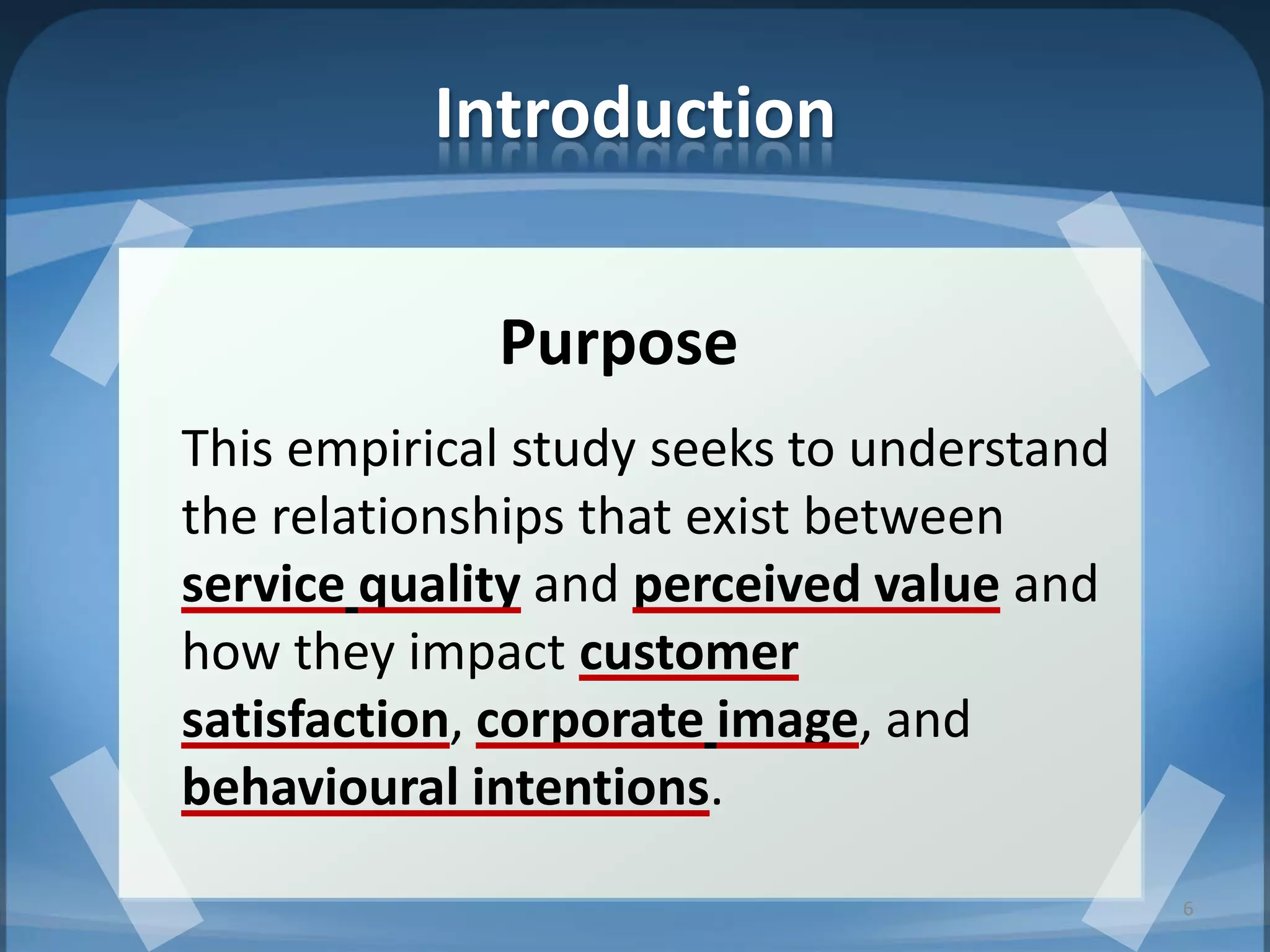 Introduction
Purpose
This empirical study seeks to understand
the relationships that exist between
service quality and perceived value and
how they impact customer
satisfaction, corporate image, and
behavioural intentions.
6
 