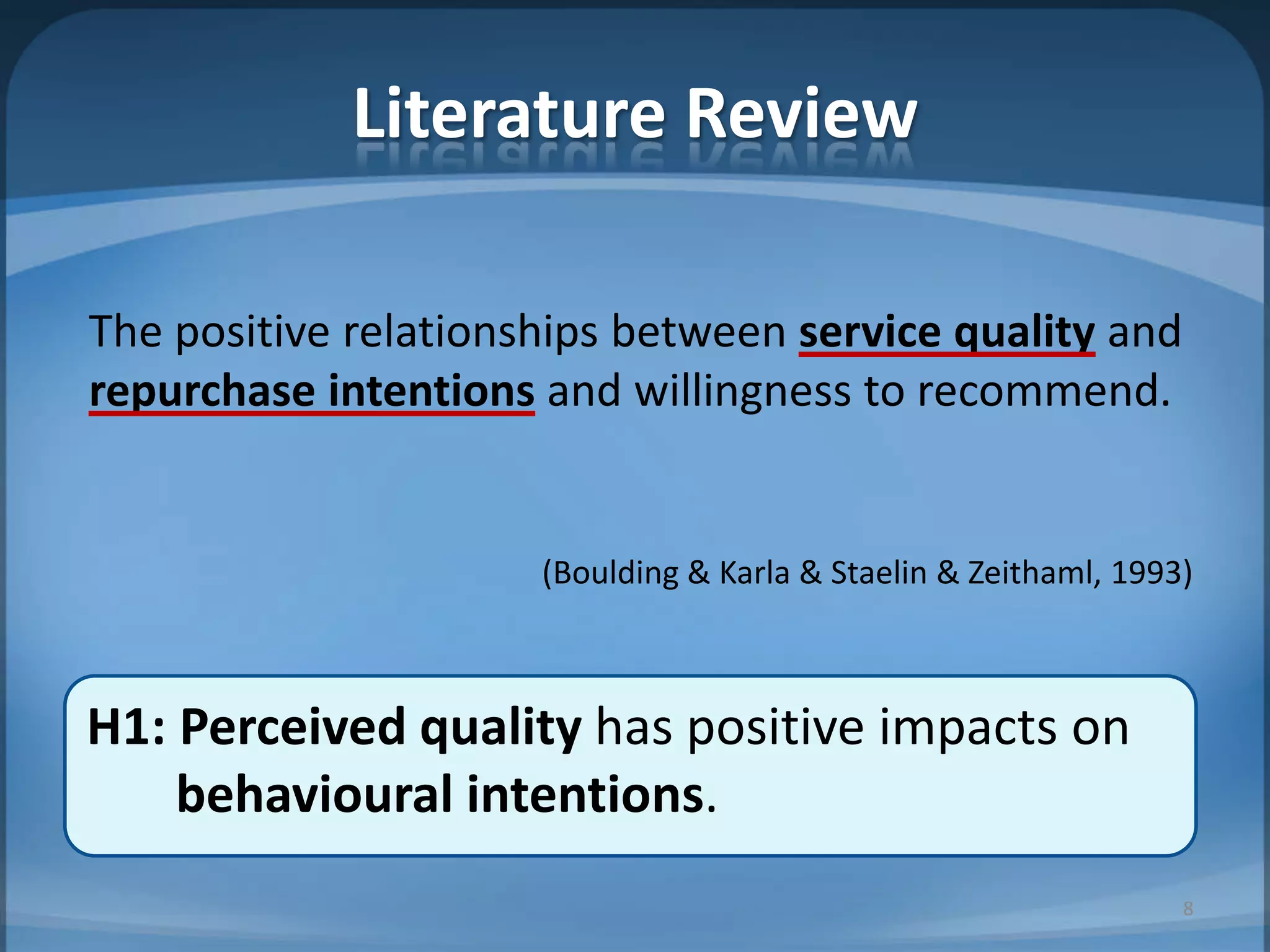 H1: Perceived quality has positive impacts on
behavioural intentions.
Literature Review
The positive relationships between service quality and
repurchase intentions and willingness to recommend.
(Boulding & Karla & Staelin & Zeithaml, 1993)
8
 