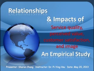 Relationships
& Impacts of
Service quality,
perceived value,
customer satisfaction,
and image
An Empirical Study
Presenter: Sharon Chang Instructor: Dr. Pi-Ying Hsu Date: May 20, 20131
 