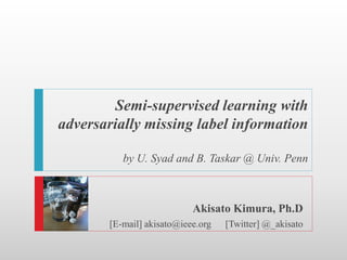 Semi-supervised learning with
adversarially missing label information

           by U. Syad and B. Taskar @ Univ. Penn



                            Akisato Kimura, Ph.D
        [E-mail] akisato@ieee.org   [Twitter] @_akisato
 