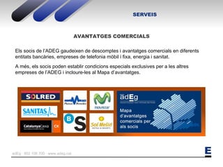 SERVEIS AVANTATGES COMERCIALS Els socis de l’ADEG gaudeixen de descomptes i avantatges comercials en diferents entitats bancàries, empreses de telefonia mòbil i fixa, energia i sanitat. A més, els socis poden establir condicions especials exclusives per a les altres empreses de l’ADEG i incloure-les al Mapa d’avantatges.  