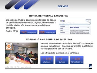 SERVEIS FORMACIÓ AMB SEGELL DE QUALITAT Els socis de l’ADEG gaudeixen de la base de dades de perfils laborals de l’entitat. Agilitat, immediatesa i confidencialitat són les seves característiques principals. Dades 2010: Més de 18 anys en el camp de la formació contínua per a grups, treballadors i directius garantint la qualitat dels cursos gestionats des de l’ADEG. Les xifres de la formació en el 2010 són: BORSA DE TREBALL EXCLUSIVA 1.129   alumnes 1.129  hores lectives 101  cursos 143  demandes 598  currículums 