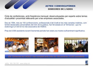 ACTES I CONVOCATÒRIES DIMECRES DE L’ADEG Cicle de conferències, amb freqüència mensual, desenvolupades per experts sobre temes d’actualitat i proximitat rellevants per a les empreses associades. Des de 1994, més de 150 conferenciants, professionals d’alt nivell en les més variades matèries, com també destacades personalitats del món de la política, han fet estada en el “Dimecres”, que ha esdevingut un èxit en la vida associativa de l’ADEG. Prop de 6.000 assistents durant l’esmentat període han estat una mostra suficientment significativa. Els “Dimecres de l’ADEG” han comptat amb més de 150 ponents i 6.000 assistents  
