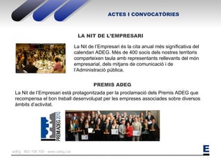 ACTES I CONVOCATÒRIES PREMIS ADEG LA NIT DE L’EMPRESARI La Nit de l’Empresari és la cita anual més significativa del calendari ADEG. Més de 400 socis dels nostres territoris comparteixen taula amb representants rellevants del món empresarial, dels mitjans de comunicació i de l’Administració pública. La Nit de l’Empresari està protagonitzada per la proclamació dels Premis ADEG que recompensa el bon treball desenvolupat per les empreses associades sobre diversos àmbits d’activitat. 