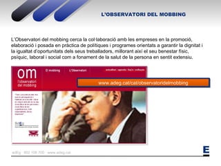L’OBSERVATORI DEL MOBBING L’Observatori del mobbing cerca la col·laboració amb les empreses en la promoció, elaboració i posada en pràctica de polítiques i programes orientats a garantir la dignitat i la igualtat d’oportunitats dels seus treballadors, millorant així el seu benestar físic, psíquic, laboral i social com a fonament de la salut de la persona en sentit extensiu. www.adeg.cat/cat/observatoridelmobbing 