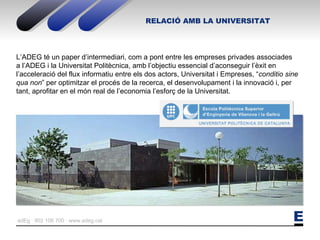 RELACIÓ AMB LA UNIVERSITAT L’ADEG té un paper d’intermediari, com a pont entre les empreses privades associades a l’ADEG i la Universitat Politècnica, amb l’objectiu essencial d’aconseguir l’èxit en l’acceleració del flux informatiu entre els dos actors, Universitat i Empreses, “ conditio sine qua non ” per optimitzar el procés de la recerca, el desenvolupament i la innovació i, per tant, aprofitar en el món real de l’economia l’esforç de la Universitat.  