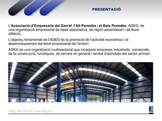 L’ Associació   d’Empresaris del Garraf ,  l’Alt Penedès  i  el Baix Penedès , ADEG, és una organització empresarial de base associativa, de règim assembleari i de lliure afiliació. L’objectiu fonamental de l’ADEG és la promoció de l’activitat econòmica i el desenvolupament del teixit empresarial de l’entorn. ADEG és una organització multisectorial que incorpora empreses industrials, comercials, de la construcció, turístiques, de serveis en general i també d’activitats del sector primari. PRESENTACIÓ 