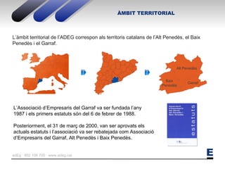 L’àmbit territorial de l’ADEG correspon als territoris catalans de l’Alt Penedès, el Baix Penedès i el Garraf. Alt Penedès Baix Penedès Garraf L’Associació d’Empresaris del Garraf va ser fundada l’any  1987 i els primers estatuts són del 6 de febrer de 1988. Posteriorment, el 31 de març de 2000, van ser aprovats els  actuals estatuts i l’associació va ser rebatejada com Associació  d’Empresaris del Garraf, Alt Penedès i Baix Penedès. ÀMBIT TERRITORIAL 