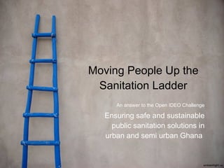 Moving People Up the Sanitation Ladder An answer to the Open IDEO Challenge Ensuring safe and sustainable public sanitation solutions in urban and semi urban Ghana  