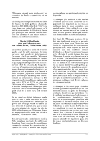 l’Allemagne  devrait  donc  rembourser  les                                ments explique une partie également de ces 
créanciers  du  fonds  à  concurrence  de  ce                              disparités. 
montant.                                                                    
                                                                           L’Allemagne  qui  bénéficie  d’une  énorme 
La  conséquence  simple  et  immédiate  serait                             crédibilité  pourrait  donc  supporter  un  en‐
de  hausser  la  dette  publique  allemande,                               gagement  plus  important  de  ses  finances 
d’environ EUR 1900 milliards à 1988. Toute                                 publiques  dans  le  fonds  européen,  sans 
chose  égale,  son  ratio  d’endettement  en  %                            s’autodétruire...  3000  milliards  est  proba‐
du PIB passerait alors de 77% à 80%. Pas de                                blement  un  montant  excessif  au  vu  des  be‐
quoi  provoquer  une  panique  dans  les  mar‐                             soins, mais un geste de l’Allemagne permet‐
chés  des  capitaux  et  une  hausse  substan‐                             trait de rassurer les marchés des capitaux. 
tielle de ses coûts de financement !                                        
                                                                           Ceci  étant  dit,  l’Allemagne  a  raison:  elle  ne 
             Plus de 3000 milliards                                        doit  pas  simplement  apporter  sa  garantie, 
           pour que l’Allemagne voie                                       comme  on  le  ferait  entre  frères  dans  une 
 son ratio de dettes / PIB atteindre 100%                                  famille.  La  responsabilité  des  représentants 
                                                                           politiques  face  à  leurs  citoyens  est  bien  de 
La  question  qui  se  pose  alors  est  de  savoir                        s’assurer  que  des  conditions  strictes 
quelle  serait  la  taille  maximum  du  fonds                             d’utilisation et de suivi seront apportées aux 
européen  qui  annulerait  théoriquement                                   prêts  effectués.  Il  semble  logique  donc  que 
l’avantage  relatif  que  possède  l’Allemagne                             l’Allemagne demande un collatéral contre le 
dans  ses  coûts  de  financement  par  rapport                            prêt  accordé :  cela  réconfortera  sa  position 
au  débiteur  théorique  moyen  « zone  euro »                             de créancier et engagera le débiteur à assu‐
et qui logiquement la pousserait à abandon‐                                mer  ses  dettes  et  ses  restructurations  pour 
ner  son  effort  de   solidarité.  La  Banque  Eu‐                        ne  pas  devoir  donner  les  actifs  publics  ga‐
ropéenne  d’Investissement  qui  présente  en                              gés.  Mais  comment  les  populations  concer‐
termes de constitution des fonds propres les                               nées  accepteront‐elles  de  voir  saisir  leurs 
mêmes caractéristiques que la BCE et que le                                actifs  publics  en  cas  d’échec ?  Les  discours 
fonds européen (répartition en fonction des                                sur  le  retour  de  l’empire  allemand  revien‐
poids économiques des Etats) offre un ben‐                                 dront  sans  aucun  doute  et  fragiliseront  en‐
chmark  de  comparaison.  Lorsque  la  BEI                                 core  plus  la  solidarité  européenne.  Les  res‐
emprunte sur les marchés des capitaux, elle                                ponsables  politiques  vont  devoir  expliquer 
paie  entre  0.5%  et  0.75%  de  plus  que                                les enjeux avec doigté. 
l’Allemagne  selon  les  échéances.  Voilà  donc                            
le  surcoût  théorique  que  l’Allemagne  paie‐                            L’Allemagne,  et  les  autres  pays  créanciers 
rait  si  son  ratio  d’endettement  public  attei‐                        doivent également comprendre que les taux 
gnait  celui  de  la  zone  euro,  soit  environ                           d’intérêts  accolés  aux  prêts  ne  doivent  pas 
100%.                                                                      se situer à des niveaux qui ne font que ren‐
                                                                           dre difficile les réductions d’endettement et 
De  ce  calcul  on  déduit  facilement  quelle                             les  assainissements  budgétaires.  Au‐
pourrait  être  la  taille  maximum  du  fond                              jourd’hui le fonds européen, qualifié de AAA 
européen  qui  permettrait  à  l’Allemagne  de                             empruntera  à  des  taux  compris  entre  1  et 
garder  son  avantage  relatif  en  termes  de                             3% selon les échéances et devrait reprêter à 
taux  d’intérêt.  Il  faudrait  ainsi  que  le  fonds                      l’Irlande  ou  la  Grèce  à  près  de  6%.  Or  avec 
européen  dépasse  des  encours  de  plus  de                              ces  conditions  ces  pays  ne  pourront  par 
3000 milliards pour que l’Allemagne de par                                 abaisser leurs dettes, car ces taux sont supé‐
ses  engagements  théoriques  voie  son  ratio                             rieurs  à  leur  croissance  économique  nomi‐
de dettes / PIB atteindre 100%.                                            nale  et  à  la  croissance  de  leurs  recettes  fis‐
                                                                           cales.  Dans  ces  conditions,  les  budgets  ne 
Bien sûr que le ratio « endettement public /                               peuvent  atteindre  les  équilibres  qu’au  prix 
PIB »  n’explique  pas  toutes  les  différences                           de  coupes  substantielles  dans  les  dépenses 
de coût de financement sur les marchés des                                 des Etats. 
capitaux. La confiance des créanciers dans la                               
capacité  de  l’Etat  à  honorer  ses  engage‐


Michel Juvet – Bordier & Cie – Article du 29.12.2010 paru dans Les Echos                                                    2/3
 