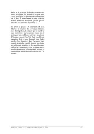 Enfin,  si  le  principe  de  la  pérennisation  du 
fonds  européen  est  désormais  acquis  pour 
2013,  pourquoi  ne  pas  utiliser  la  structure 
de  la  BEI,  la  transformer  en  une  sorte  de 
Fonds  Monétaire  Européen,  plutôt  que  de 
rajouter une nouvelle institution ? 
 
La  crise  a  poussé  et  énormément  aidé 
l’Europe  à  inventer  de  nouveaux  mécanis‐
mes d‘intégration. Il est clair que la lourdeur 
des  institutions  européennes  n’aide  pas  à 
anticiper  les  problèmes  et  leurs  solutions. 
L’Europe  a  montré  qu’elle  était  capable  de 
s’équiper  de très bons Canadair pour étein‐
dre  les  feux  financiers  dans  l’urgence.  Mais 
quand  sera‐t‐elle  capable  d’avoir  une  flotte 
en suffisance, un pilote et des aiguilleurs du 
ciel qui se coordonnent pour ne pas envoyer 
systématiquement  à  la  dernière  minute  et 
dans  toutes  les  directions  l’armada  des  Ca‐
nadair ? 
 




Michel Juvet – Bordier & Cie – Article du 29.12.2010 paru dans Les Echos   3/3
 
