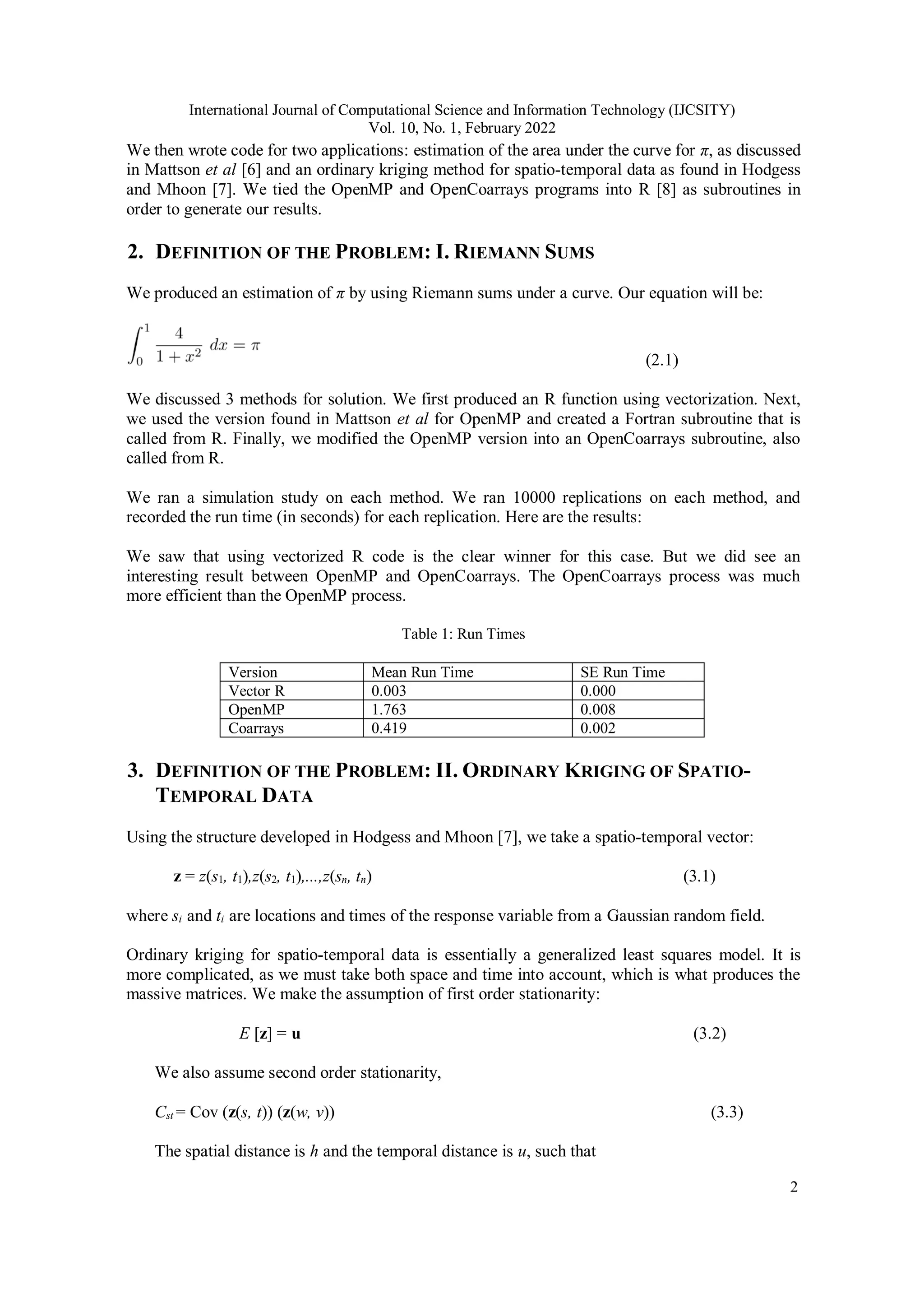 International Journal of Computational Science and Information Technology (IJCSITY) Vol. 10, No. 1, February 2022 2 We then wrote code for two applications: estimation of the area under the curve for π, as discussed in Mattson et al [6] and an ordinary kriging method for spatio-temporal data as found in Hodgess and Mhoon [7]. We tied the OpenMP and OpenCoarrays programs into R [8] as subroutines in order to generate our results. 2. DEFINITION OF THE PROBLEM: I. RIEMANN SUMS We produced an estimation of π by using Riemann sums under a curve. Our equation will be: (2.1) We discussed 3 methods for solution. We first produced an R function using vectorization. Next, we used the version found in Mattson et al for OpenMP and created a Fortran subroutine that is called from R. Finally, we modified the OpenMP version into an OpenCoarrays subroutine, also called from R. We ran a simulation study on each method. We ran 10000 replications on each method, and recorded the run time (in seconds) for each replication. Here are the results: We saw that using vectorized R code is the clear winner for this case. But we did see an interesting result between OpenMP and OpenCoarrays. The OpenCoarrays process was much more efficient than the OpenMP process. Table 1: Run Times Version Mean Run Time SE Run Time Vector R 0.003 0.000 OpenMP 1.763 0.008 Coarrays 0.419 0.002 3. DEFINITION OF THE PROBLEM: II. ORDINARY KRIGING OF SPATIO- TEMPORAL DATA Using the structure developed in Hodgess and Mhoon [7], we take a spatio-temporal vector: z = z(s1, t1),z(s2, t1),...,z(sn, tn) (3.1) where si and ti are locations and times of the response variable from a Gaussian random field. Ordinary kriging for spatio-temporal data is essentially a generalized least squares model. It is more complicated, as we must take both space and time into account, which is what produces the massive matrices. We make the assumption of first order stationarity: E [z] = u (3.2) We also assume second order stationarity, Cst = Cov (z(s, t)) (z(w, v)) (3.3) The spatial distance is h and the temporal distance is u, such that 