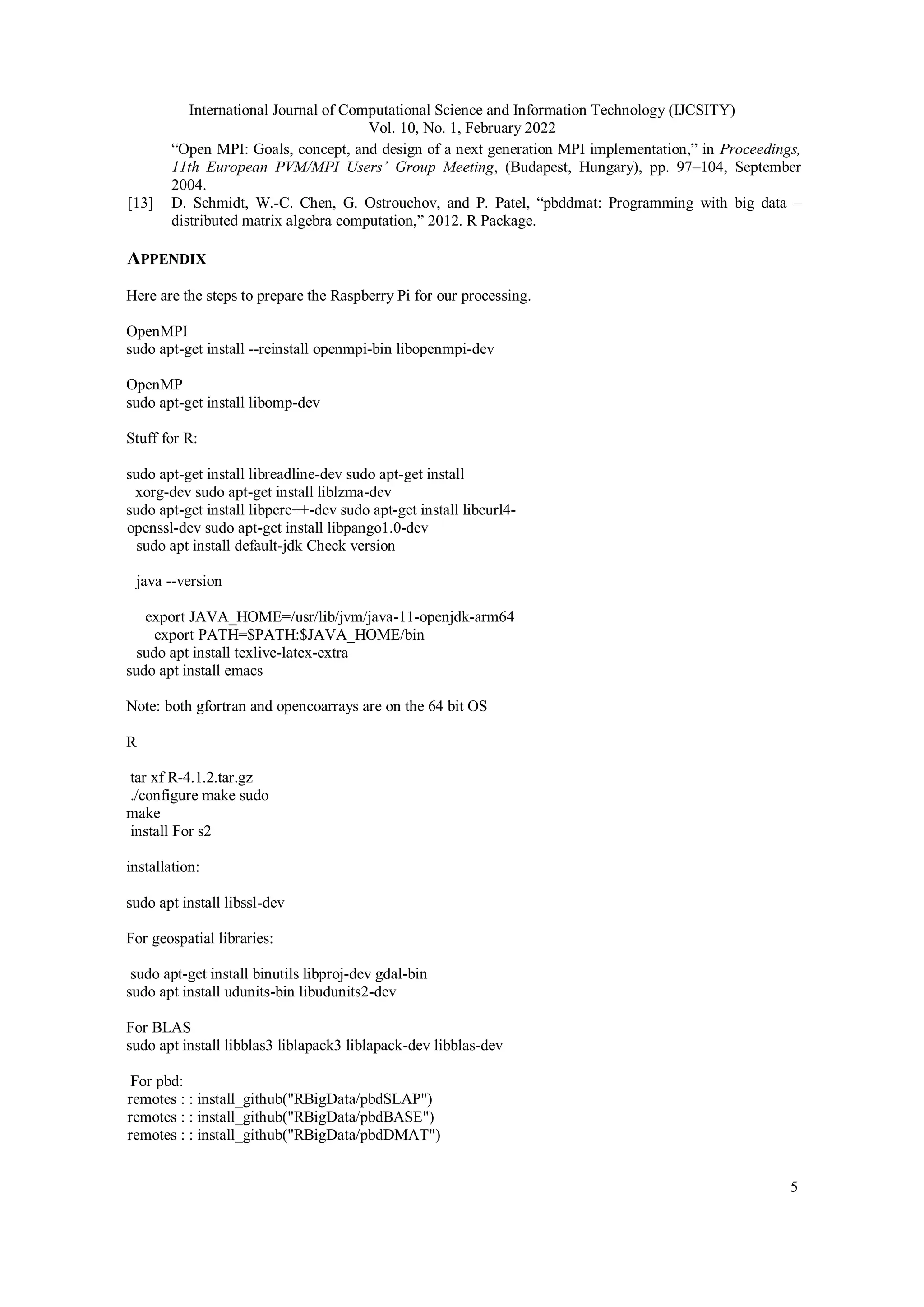 International Journal of Computational Science and Information Technology (IJCSITY) Vol. 10, No. 1, February 2022 5 “Open MPI: Goals, concept, and design of a next generation MPI implementation,” in Proceedings, 11th European PVM/MPI Users’ Group Meeting, (Budapest, Hungary), pp. 97–104, September 2004. [13] D. Schmidt, W.-C. Chen, G. Ostrouchov, and P. Patel, “pbddmat: Programming with big data – distributed matrix algebra computation,” 2012. R Package. APPENDIX Here are the steps to prepare the Raspberry Pi for our processing. OpenMPI sudo apt-get install --reinstall openmpi-bin libopenmpi-dev OpenMP sudo apt-get install libomp-dev Stuff for R: sudo apt-get install libreadline-dev sudo apt-get install xorg-dev sudo apt-get install liblzma-dev sudo apt-get install libpcre++-dev sudo apt-get install libcurl4- openssl-dev sudo apt-get install libpango1.0-dev sudo apt install default-jdk Check version java --version export JAVA_HOME=/usr/lib/jvm/java-11-openjdk-arm64 export PATH=$PATH:$JAVA_HOME/bin sudo apt install texlive-latex-extra sudo apt install emacs Note: both gfortran and opencoarrays are on the 64 bit OS R tar xf R-4.1.2.tar.gz ./configure make sudo make install For s2 installation: sudo apt install libssl-dev For geospatial libraries: sudo apt-get install binutils libproj-dev gdal-bin sudo apt install udunits-bin libudunits2-dev For BLAS sudo apt install libblas3 liblapack3 liblapack-dev libblas-dev For pbd: remotes : : install_github("RBigData/pbdSLAP") remotes : : install_github("RBigData/pbdBASE") remotes : : install_github("RBigData/pbdDMAT") 