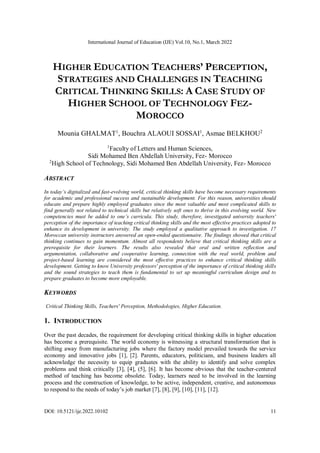 International Journal of Education (IJE) Vol.10, No.1, March 2022
DOI: 10.5121/ije.2022.10102 11
HIGHER EDUCATION TEACHERS’ PERCEPTION,
STRATEGIES AND CHALLENGES IN TEACHING
CRITICAL THINKING SKILLS: A CASE STUDY OF
HIGHER SCHOOL OF TECHNOLOGY FEZ-
MOROCCO
Mounia GHALMAT1
, Bouchra ALAOUI SOSSAI1
, Asmae BELKHOU2
1
Faculty of Letters and Human Sciences,
Sidi Mohamed Ben Abdellah University, Fez- Morocco
2
High School of Technology, Sidi Mohamed Ben Abdellah University, Fez- Morocco
ABSTRACT
In today’s digitalized and fast-evolving world, critical thinking skills have become necessary requirements
for academic and professional success and sustainable development. For this reason, universities should
educate and prepare highly employed graduates since the most valuable and most complicated skills to
find generally not related to technical skills but relatively soft ones to thrive in this evolving world. New
competencies must be added to one’s curricula. This study, therefore, investigated university teachers'
perception of the importance of teaching critical thinking skills and the most effective practices adopted to
enhance its development in university. The study employed a qualitative approach to investigation. 17
Moroccan university instructors answered an open-ended questionnaire. The findings showed that critical
thinking continues to gain momentum. Almost all respondents believe that critical thinking skills are a
prerequisite for their learners. The results also revealed that oral and written reflection and
argumentation, collaborative and cooperative learning, connection with the real world, problem and
project-based learning are considered the most effective practices to enhance critical thinking skills
development. Getting to know University professors' perception of the importance of critical thinking skills
and the sound strategies to teach them is fundamental to set up meaningful curriculum design and to
prepare graduates to become more employable.
KEYWORDS
Critical Thinking Skills, Teachers' Perception, Methodologies, Higher Education.
1. INTRODUCTION
Over the past decades, the requirement for developing critical thinking skills in higher education
has become a prerequisite. The world economy is witnessing a structural transformation that is
shifting away from manufacturing jobs where the factory model prevailed towards the service
economy and innovative jobs [1], [2]. Parents, educators, politicians, and business leaders all
acknowledge the necessity to equip graduates with the ability to identify and solve complex
problems and think critically [3], [4], (5], [6]. It has become obvious that the teacher-centered
method of teaching has become obsolete. Today, learners need to be involved in the learning
process and the construction of knowledge, to be active, independent, creative, and autonomous
to respond to the needs of today’s job market [7], [8], [9], [10], [11], [12].
 