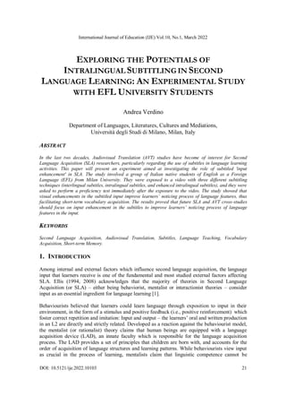International Journal of Education (IJE) Vol.10, No.1, March 2022
DOI: 10.5121/ije.2022.10103 21
EXPLORING THE POTENTIALS OF
INTRALINGUAL SUBTITLING IN SECOND
LANGUAGE LEARNING: AN EXPERIMENTAL STUDY
WITH EFL UNIVERSITY STUDENTS
Andrea Verdino
Department of Languages, Literatures, Cultures and Mediations,
Università degli Studi di Milano, Milan, Italy
ABSTRACT
In the last two decades, Audiovisual Translation (AVT) studies have become of interest for Second
Language Acquisition (SLA) researchers, particularly regarding the use of subtitles in language learning
activities. This paper will present an experiment aimed at investigating the role of subtitled 'input
enhancement' in SLA. The study involved a group of Italian native students of English as a Foreign
Language (EFL) from Milan University. They were exposed to a video with three different subtitling
techniques (interlingual subtitles, intralingual subtitles, and enhanced intralingual subtitles), and they were
asked to perform a proficiency test immediately after the exposure to the video. The study showed that
visual enhancements in the subtitled input improve learners’ noticing process of language features, thus
facilitating short-term vocabulary acquisition. The results proved that future SLA and AVT cross-studies
should focus on input enhancement in the subtitles to improve learners’ noticing process of language
features in the input.
KEYWORDS
Second Language Acquisition, Audiovisual Translation, Subtitles, Language Teaching, Vocabulary
Acquisition, Short-term Memory.
1. INTRODUCTION
Among internal and external factors which influence second language acquisition, the language
input that learners receive is one of the fundamental and most studied external factors affecting
SLA. Ellis (1994, 2008) acknowledges that the majority of theories in Second Language
Acquisition (or SLA) – either being behaviorist, mentalist or interactionist theories – consider
input as an essential ingredient for language learning [1].
Behaviourists believed that learners could learn language through exposition to input in their
environment, in the form of a stimulus and positive feedback (i.e., positive reinforcement) which
foster correct repetition and imitation: Input and output – the learners’ oral and written production
in an L2 are directly and strictly related. Developed as a reaction against the behaviourist model,
the mentalist (or rationalist) theory claims that human beings are equipped with a language
acquisition device (LAD), an innate faculty which is responsible for the language acquisition
process. The LAD provides a set of principles that children are born with, and accounts for the
order of acquisition of language structures and learning patterns. While behaviourists view input
as crucial in the process of learning, mentalists claim that linguistic competence cannot be
 
