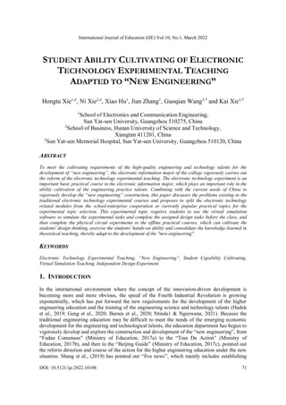 International Journal of Education (IJE) Vol.10, No.1, March 2022
DOI: 10.5121/ije.2022.10106 71
STUDENT ABILITY CULTIVATING OF ELECTRONIC
TECHNOLOGY EXPERIMENTAL TEACHING
ADAPTED TO “NEW ENGINEERING”
Hongtu Xie1,#
, Ni Xie2,#
, Xiao Hu1
, Jian Zhang1
, Guoqian Wang3,*
and Kai Xie1,*
1
School of Electronics and Communication Engineering,
Sun Yat-sen University, Guangzhou 510275, China
2
School of Business, Hunan University of Science and Technology,
Xiangtan 411201, China
3
Sun Yat-sen Memorial Hospital, Sun Yat-sen University, Guangzhou 510120, China
ABSTRACT
To meet the cultivating requirements of the high-quality engineering and technology talents for the
development of “new engineering”, the electronic information major of the college vigorously carries out
the reform of the electronic technology experimental teaching. The electronic technology experiment is an
important basic practical course in the electronic information major, which plays an important role in the
ability cultivation of the engineering practice talents. Combining with the current needs of China to
vigorously develop the “new engineering” construction, this paper discusses the problems existing in the
traditional electronic technology experimental courses and proposes to split the electronic technology
related modules from the school-enterprise cooperation or currently popular practical topics for the
experimental topic selection. This experimental topic requires students to use the virtual simulation
software to simulate the experimental tasks and complete the assigned design tasks before the class, and
then complete the physical circuit experiments in the offline practical courses, which can cultivate the
students' design thinking, exercise the students' hands-on ability and consolidate the knowledge learned in
theoretical teaching, thereby adapt to the development of the "new engineering".
KEYWORDS
Electronic Technology Experimental Teaching, “New Engineering”, Student Capability Cultivating,
Virtual Simulation Teaching, Independent Design Experiment.
1. INTRODUCTION
In the international environment where the concept of the innovation-driven development is
becoming more and more obvious, the speed of the Fourth Industrial Revolution is growing
exponentially, which has put forward the new requirements for the development of the higher
engineering education and the training of the engineering science and technology talents (Hadek
et al., 2019; Geng et al., 2020; Barnes et al., 2020; Ntinda1 & Ngozwana, 2021). Because the
traditional engineering education may be difficult to meet the needs of the emerging economic
development for the engineering and technological talents, the education department has begun to
vigorously develop and explore the construction and development of the “new engineering”, from
“Fudan Consensus” (Ministry of Education, 2017a) to the “Tian Da Action” (Ministry of
Education, 2017b), and then to the “Beijing Guide” (Ministry of Education, 2017c), pointed out
the reform direction and course of the action for the higher engineering education under the new
situation. Shang et al., (2019) has pointed out “five news”, which mainly includes establishing
 