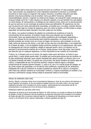 profesor dónde está la clave para que el grupo funcione sin conflictos. El viejo supuesto, según el
cual, “para enseñar una asignatura lo único realmente importante es dominar su contenido”
encuentra en este campo su negación más radical. Entonces, el profesor descubre que debe
atender otras tareas distintas a las de enseñar: tiene que definir funciones, delimitar
responsabilidades, discutir y negociar los sistemas de trabajo y de evaluación hasta conseguir que
el grupo trabaje como tal. Y esto requiere una atención especial, a la que también hay que dedicar
un cierto tiempo. El razonamiento y el diálogo son las mejores armas, junto con el convencimiento
de que los alumnos no son enemigos de quienes tienes que defenderte. Mi experiencia me dice
que los alumnos son seres esencialmente razonables; es posible que, si te dejas, intenten llevarte
al huerto y bajar algo tus niveles de exigencia, pero si la razón te asiste y en ella fundas tu propia
seguridad, los alumnos saben descubrir muy bien cuáles son los límites.
Por último, nos queda el problema de adaptar los contenidos de enseñanza al nivel de
conocimientos de los alumnos. El profesor novato tiene que entender que ha dejado la
Universidad, tiene que desprenderse de los estilos académicos del investigador especialista, y
adecuar su enfoque de los conocimientos para hacerlos asequibles a su grupo de clase. Yo
también protesto por el bajo nivel con el que me llegan mis alumnos, pero protestar no sirve de
nada, tienes los alumnos que tienes, y con ellos no hay más que una alternativa: o los enganchas
en el deseo de saber, o los vas dejando tirados conforme avanzas en tus explicaciones. Hay quien,
en salvaguarda del nivel de enseñanza, adopta la segunda opción; pero a mí siempre me ha
parecido el reconocimiento implícito de un fracaso; quizás porque, como dije antes, hace tiempo
que descubrí que en cualquier asignatura, lo único importante es ser maestro de humanidad.
Y ahora, ya, el tiempo corre en mi contra. No espero nada nuevo del futuro: he hecho lo que
quería hacer, y estoy donde quería estar. Es posible que mucha gente piense que ser profesor no
es algo socialmente relevante, pues nuestra sociedad sólo valora el poder y el dinero; pero a mí
me queda el desafío del saber y la pasión por comunicarlo. Me siento heredero de treinta siglos de
cultura, y responsable de que mis alumnos asimilen nuestros mejores logros y extraigan
consecuencias de nuestros peores fracasos. Y, junto a mí, veo a un nutrido grupo de colegas, en
las zonas rurales más apartadas y en los barrios más conflictivos, orgullosos de ser profesores,
trabajando día a día por mantener en nuestra sociedad los valores de la cultura y el progreso...
entre ellos hay valiosos maestros de humanidad: hombres y mujeres empeñados en enseñar a sus
alumnos a enfrentarse consigo mismos desde el preescolar hasta la Universidad.


MIGUEL DE UNAMUNO (1864-1936)
Escritor, filósofo, humanista. Rector de la Universidad de Salamanca. Autor de una extensa obra literaria en
la que destacan sus ensayos, en los que analiza la realidad social con una visión crítica y con una fuerte
implicación personal. Se le considera uno de los mejores representantes de la Generación del 98. Su
enfrentamiento a la dictadura de Primo de Rivera le llevó al destierro.
FRANCISCO GINER DE LOS RIOS (1839-1915)
Catedrático de derecho de la Universidad de Madrid. En 1876 renuncia a su puesto en defensa de la libertad
de cátedra y funda la Institución Libre de Enseñanza, la institución educativa más innovadora en la España
de finales del siglo XIX y la primera mitad del siglo XX. Su Residencia de Estudiantes es el centro clave de
reunión y de formación de los mejores intelectuales y artistas españoles del siglo XX.




                                                    -5-
 